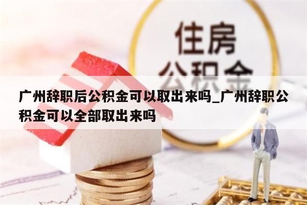 广州辞职后公积金可以取出来吗_广州辞职公积金可以全部取出来吗