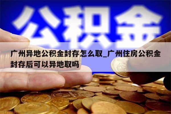 广州异地公积金封存怎么取_广州住房公积金封存后可以异地取吗