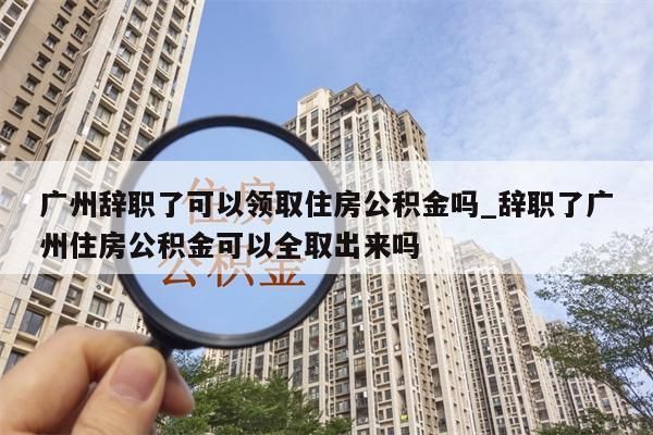 广州辞职了可以领取住房公积金吗_辞职了广州住房公积金可以全取出来吗