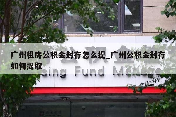 广州租房公积金封存怎么提_广州公积金封存如何提取